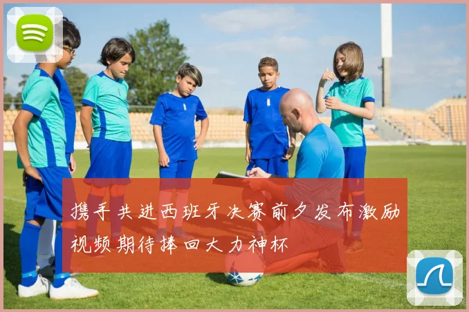 携手共进西班牙决赛前夕发布激励视频期待捧回大力神杯