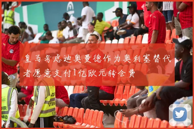 皇马考虑迪奥曼德作为奥利塞替代者愿意支付1亿欧元转会费