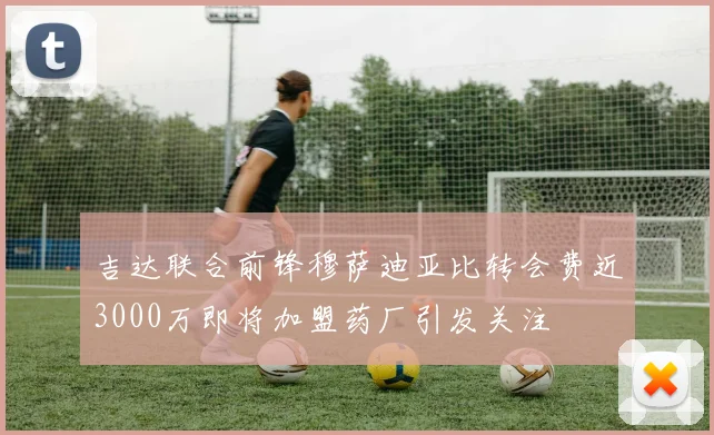 吉达联合前锋穆萨迪亚比转会费近3000万即将加盟药厂引发关注