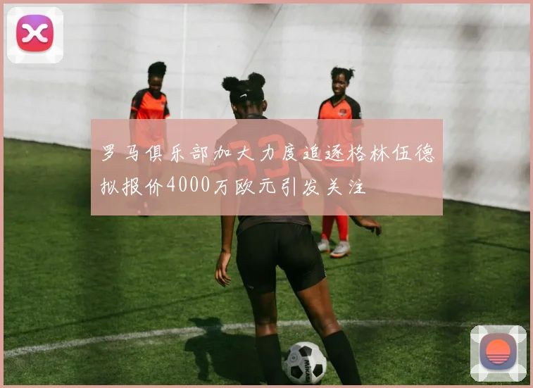 罗马俱乐部加大力度追逐格林伍德拟报价4000万欧元引发关注