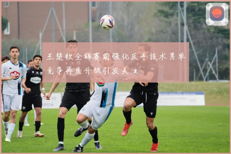 王楚钦全锦赛前强化反手技术男单竞争再度升级引发关注