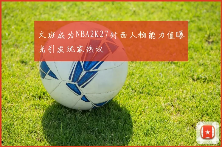 文班成为NBA2K27封面人物能力值曝光引发玩家热议