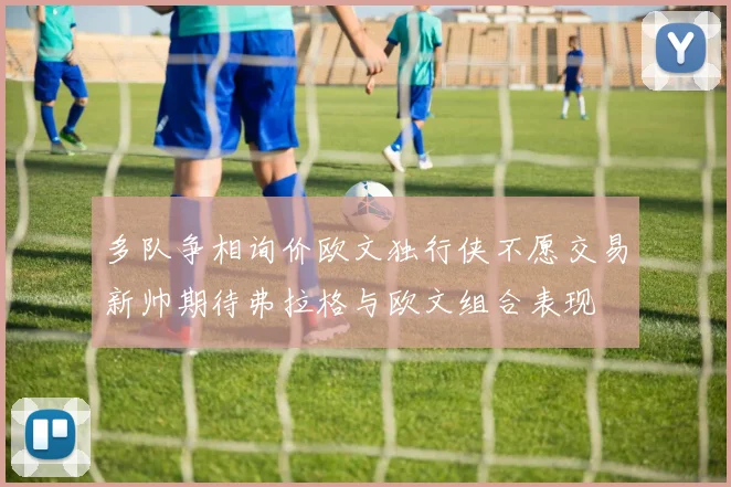 多队争相询价欧文独行侠不愿交易新帅期待弗拉格与欧文组合表现