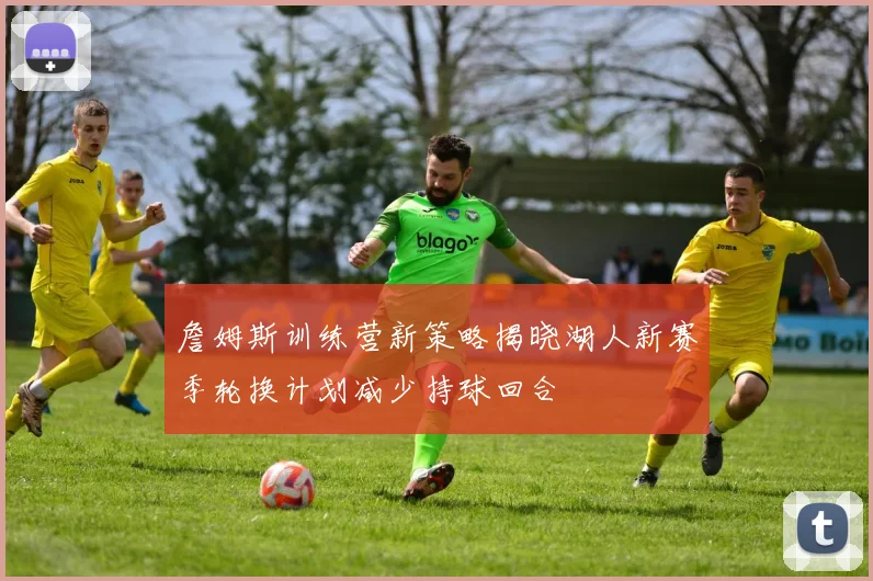 詹姆斯训练营新策略揭晓湖人新赛季轮换计划减少持球回合