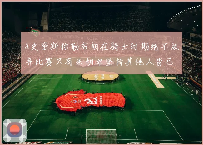 A史密斯称勒布朗在骑士时期绝不放弃比赛只有米切尔坚持其他人皆已放弃