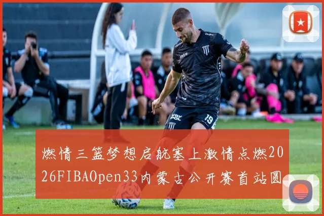 燃情三篮梦想启航塞上激情点燃2026FIBAOpen33内蒙古公开赛首站圆满落幕