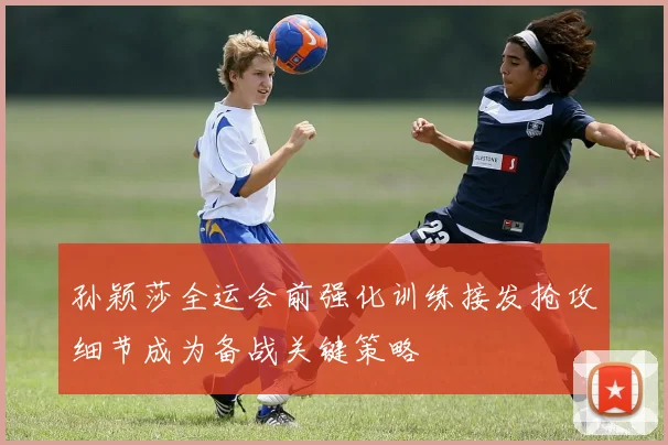 孙颖莎全运会前强化训练接发抢攻细节成为备战关键策略